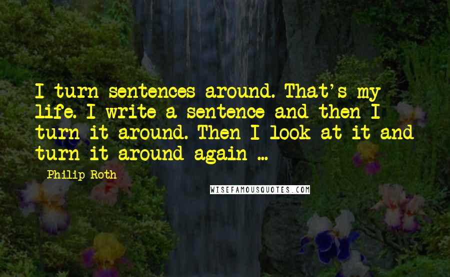 Philip Roth Quotes: I turn sentences around. That's my life. I write a sentence and then I turn it around. Then I look at it and turn it around again ...