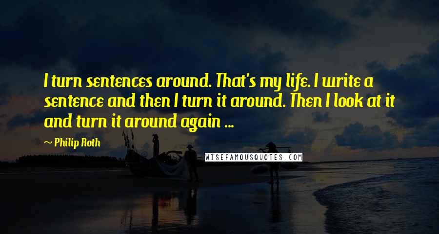 Philip Roth Quotes: I turn sentences around. That's my life. I write a sentence and then I turn it around. Then I look at it and turn it around again ...