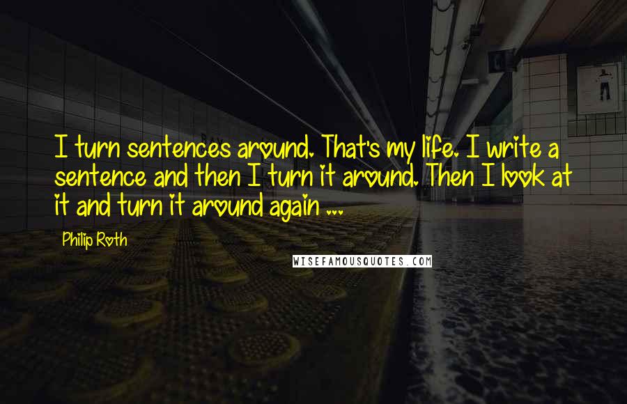 Philip Roth Quotes: I turn sentences around. That's my life. I write a sentence and then I turn it around. Then I look at it and turn it around again ...