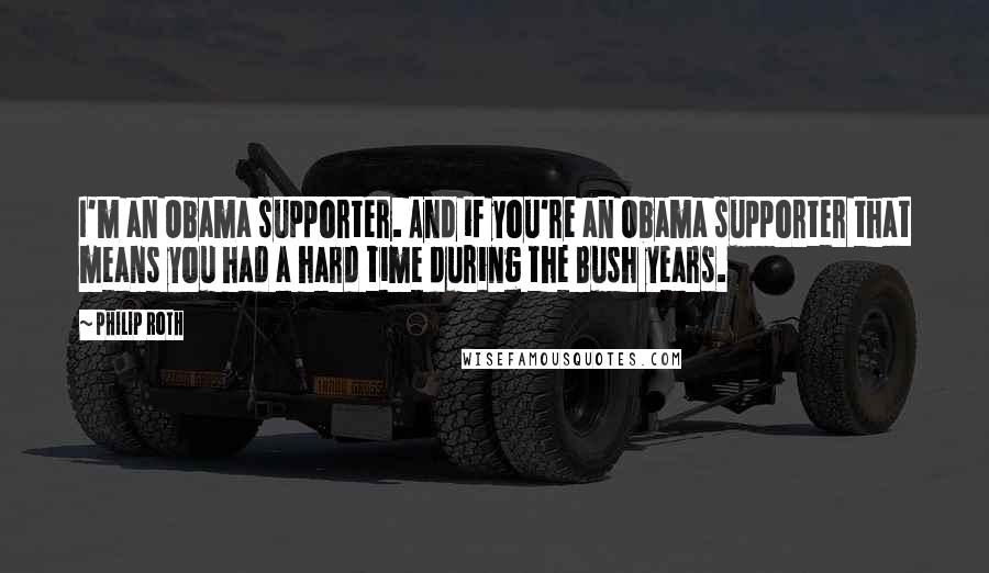Philip Roth Quotes: I'm an Obama supporter. And if you're an Obama supporter that means you had a hard time during the Bush years.