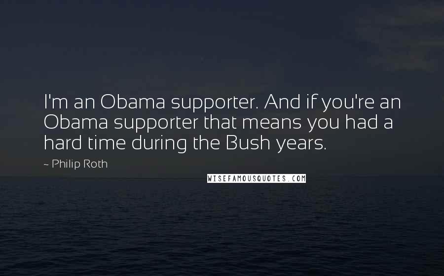 Philip Roth Quotes: I'm an Obama supporter. And if you're an Obama supporter that means you had a hard time during the Bush years.