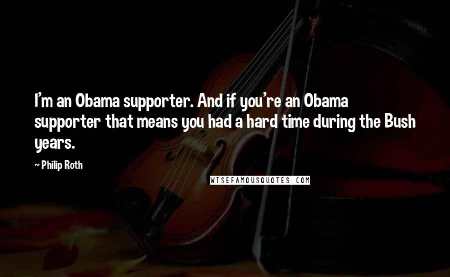 Philip Roth Quotes: I'm an Obama supporter. And if you're an Obama supporter that means you had a hard time during the Bush years.