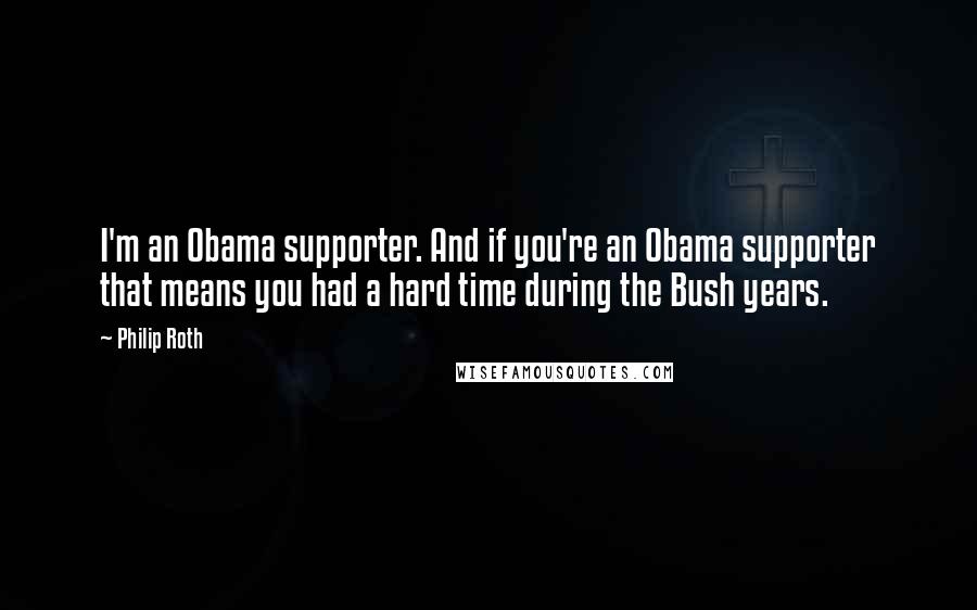 Philip Roth Quotes: I'm an Obama supporter. And if you're an Obama supporter that means you had a hard time during the Bush years.