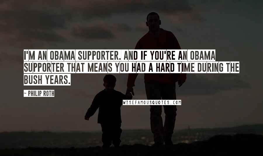 Philip Roth Quotes: I'm an Obama supporter. And if you're an Obama supporter that means you had a hard time during the Bush years.