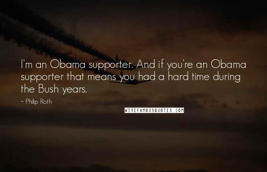 Philip Roth Quotes: I'm an Obama supporter. And if you're an Obama supporter that means you had a hard time during the Bush years.