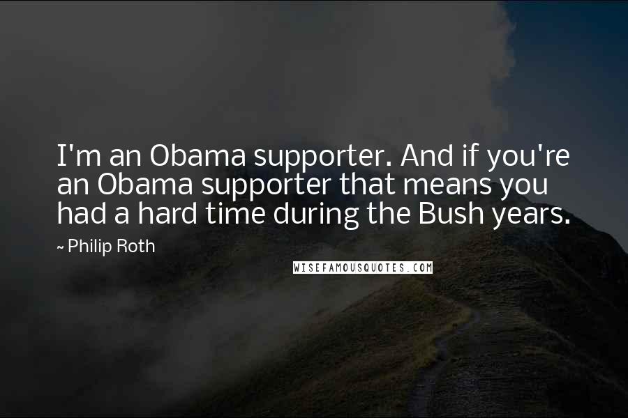 Philip Roth Quotes: I'm an Obama supporter. And if you're an Obama supporter that means you had a hard time during the Bush years.