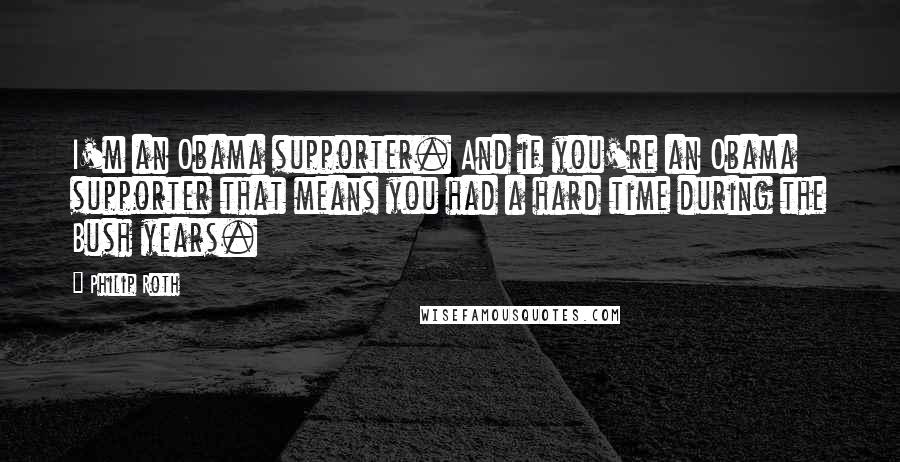 Philip Roth Quotes: I'm an Obama supporter. And if you're an Obama supporter that means you had a hard time during the Bush years.