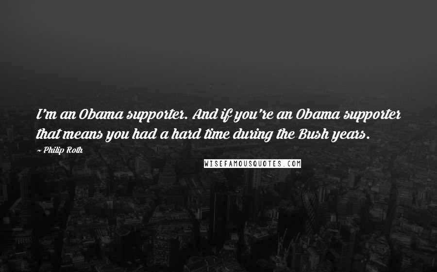 Philip Roth Quotes: I'm an Obama supporter. And if you're an Obama supporter that means you had a hard time during the Bush years.