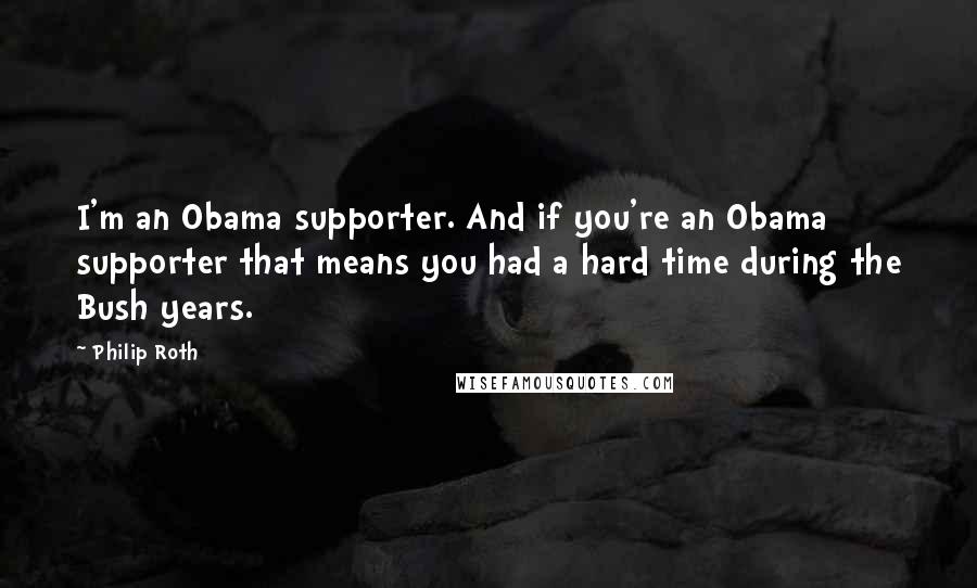 Philip Roth Quotes: I'm an Obama supporter. And if you're an Obama supporter that means you had a hard time during the Bush years.