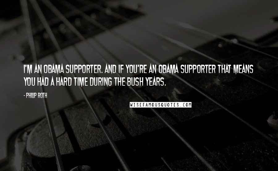 Philip Roth Quotes: I'm an Obama supporter. And if you're an Obama supporter that means you had a hard time during the Bush years.