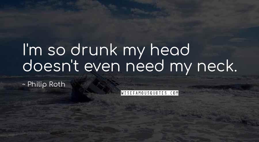Philip Roth Quotes: I'm so drunk my head doesn't even need my neck.
