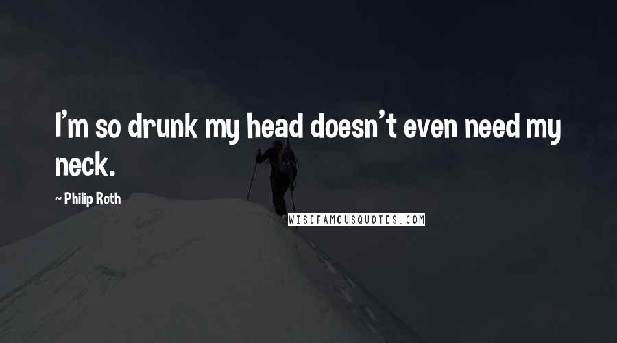 Philip Roth Quotes: I'm so drunk my head doesn't even need my neck.