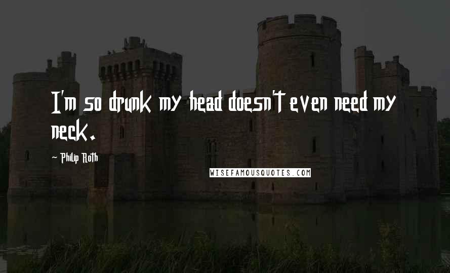 Philip Roth Quotes: I'm so drunk my head doesn't even need my neck.