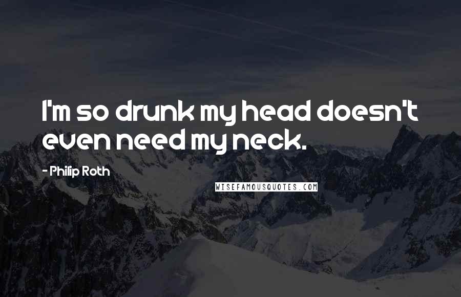 Philip Roth Quotes: I'm so drunk my head doesn't even need my neck.