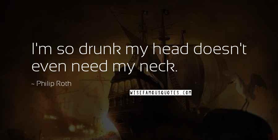 Philip Roth Quotes: I'm so drunk my head doesn't even need my neck.