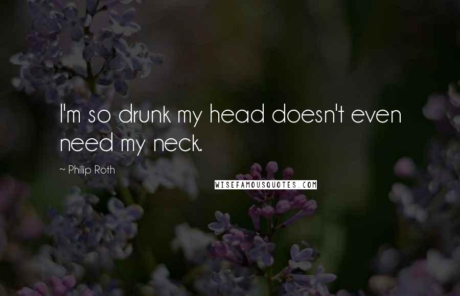 Philip Roth Quotes: I'm so drunk my head doesn't even need my neck.