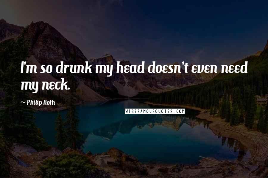 Philip Roth Quotes: I'm so drunk my head doesn't even need my neck.