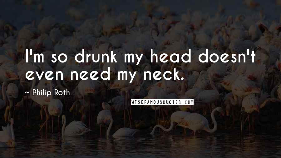 Philip Roth Quotes: I'm so drunk my head doesn't even need my neck.