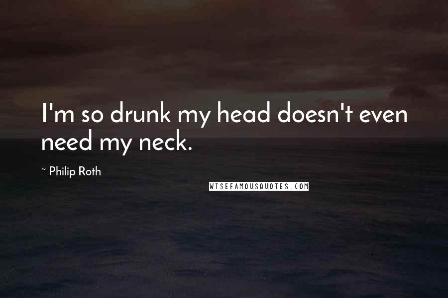 Philip Roth Quotes: I'm so drunk my head doesn't even need my neck.