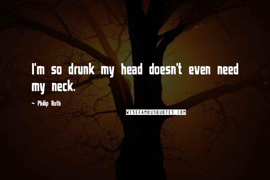 Philip Roth Quotes: I'm so drunk my head doesn't even need my neck.