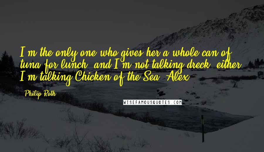 Philip Roth Quotes: I'm the only one who gives her a whole can of tuna for lunch, and I'm not talking dreck, either. I'm talking Chicken of the Sea, Alex.