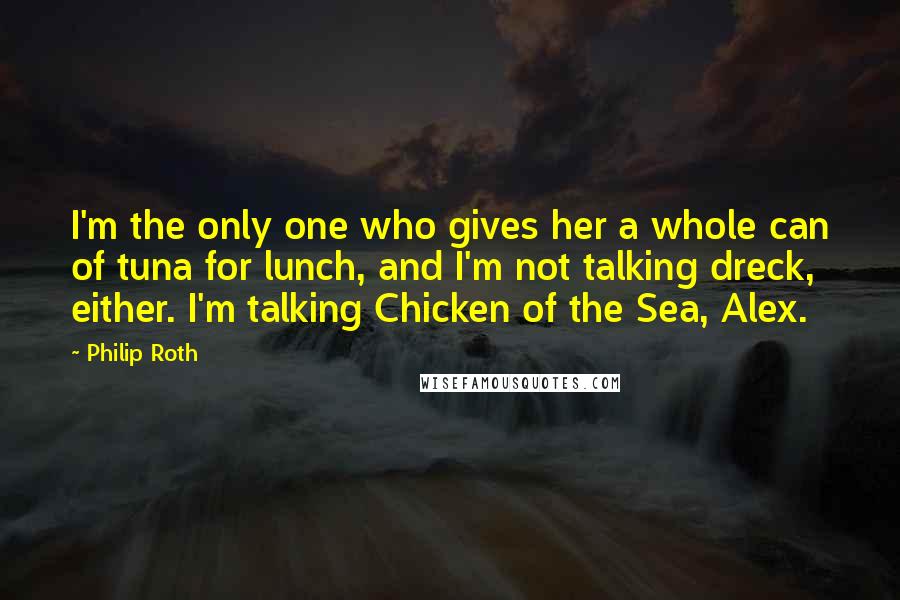 Philip Roth Quotes: I'm the only one who gives her a whole can of tuna for lunch, and I'm not talking dreck, either. I'm talking Chicken of the Sea, Alex.