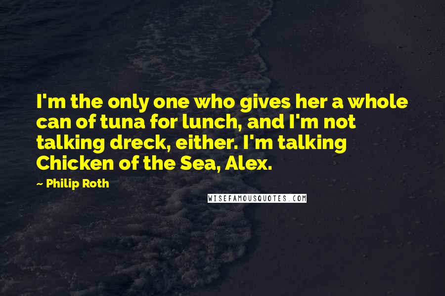 Philip Roth Quotes: I'm the only one who gives her a whole can of tuna for lunch, and I'm not talking dreck, either. I'm talking Chicken of the Sea, Alex.