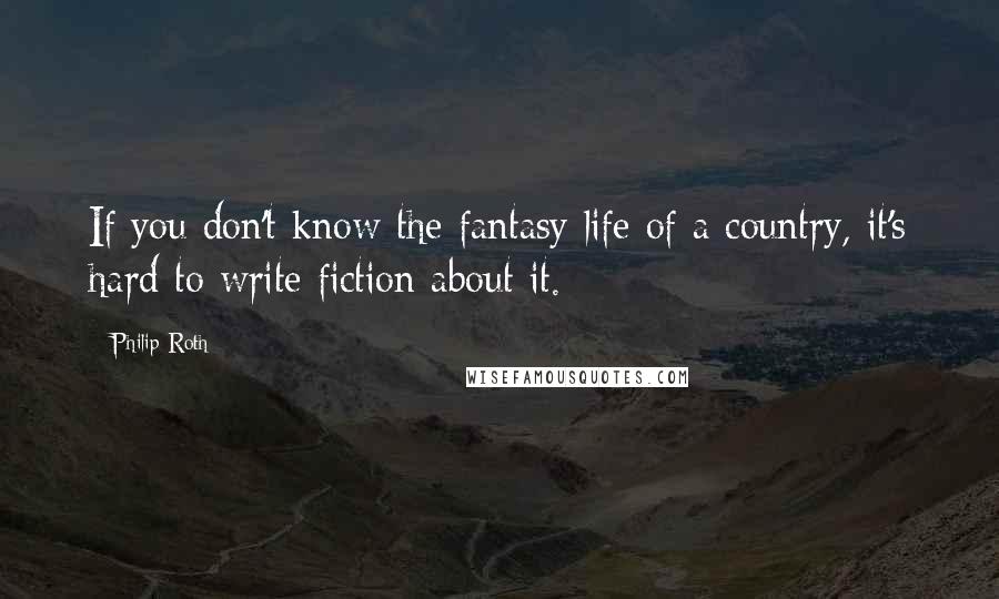 Philip Roth Quotes: If you don't know the fantasy life of a country, it's hard to write fiction about it.