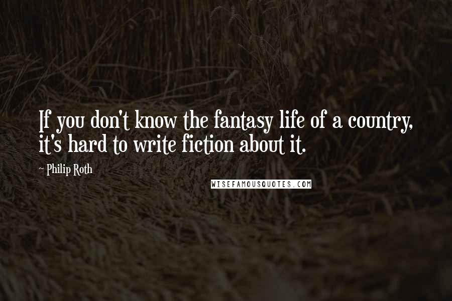 Philip Roth Quotes: If you don't know the fantasy life of a country, it's hard to write fiction about it.