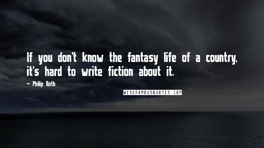 Philip Roth Quotes: If you don't know the fantasy life of a country, it's hard to write fiction about it.