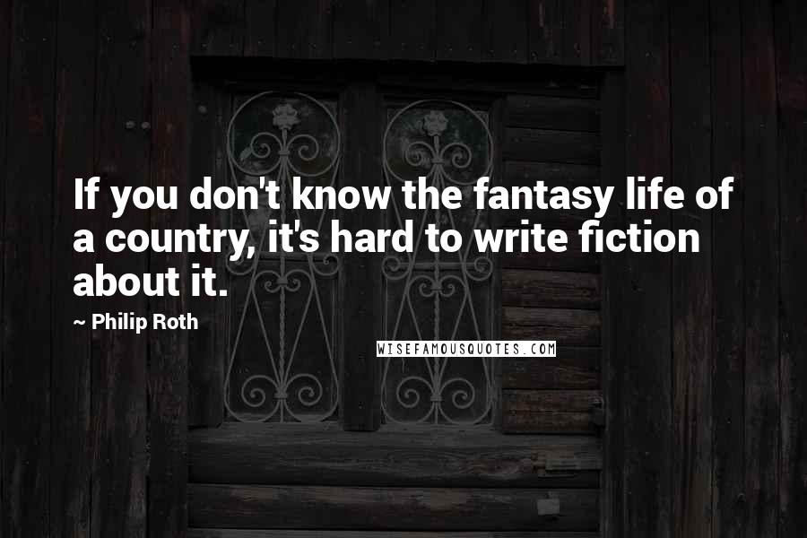 Philip Roth Quotes: If you don't know the fantasy life of a country, it's hard to write fiction about it.