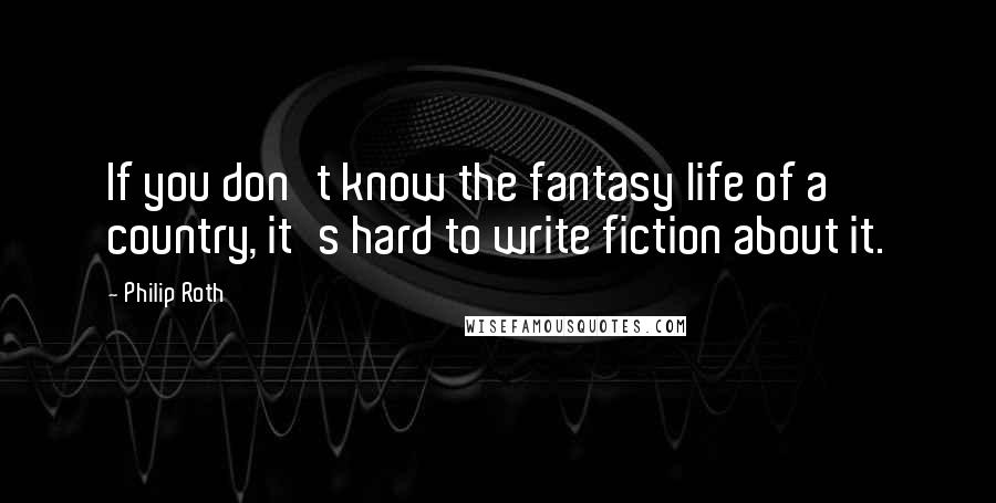 Philip Roth Quotes: If you don't know the fantasy life of a country, it's hard to write fiction about it.