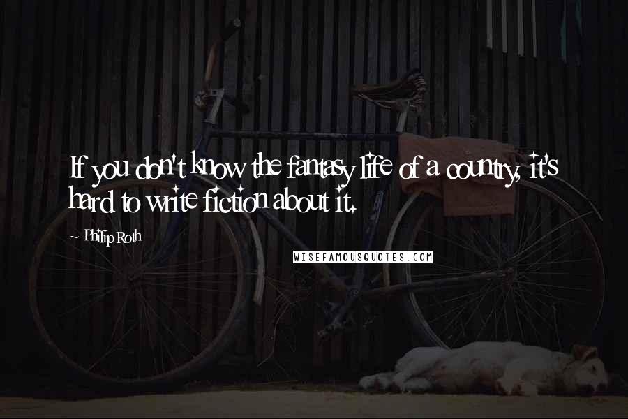 Philip Roth Quotes: If you don't know the fantasy life of a country, it's hard to write fiction about it.