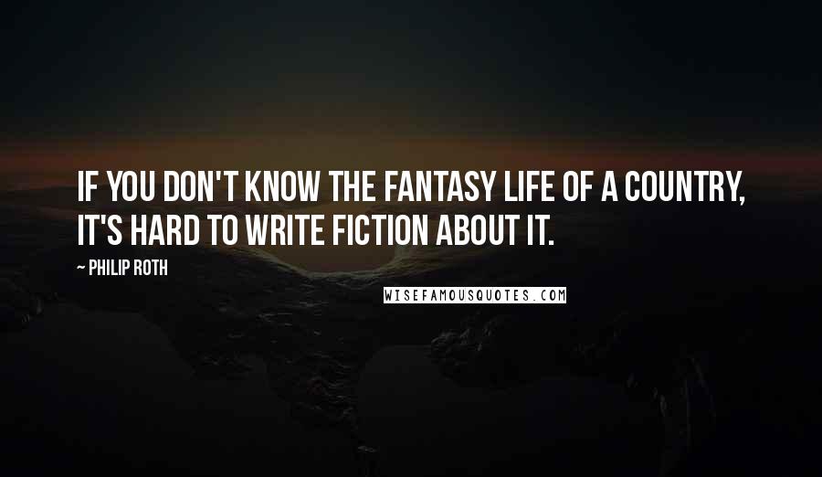 Philip Roth Quotes: If you don't know the fantasy life of a country, it's hard to write fiction about it.
