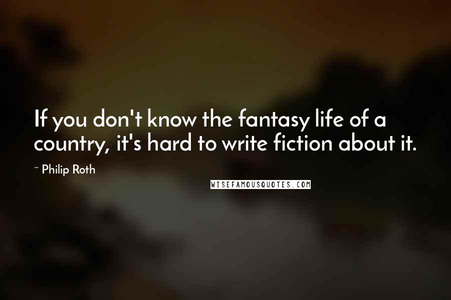 Philip Roth Quotes: If you don't know the fantasy life of a country, it's hard to write fiction about it.