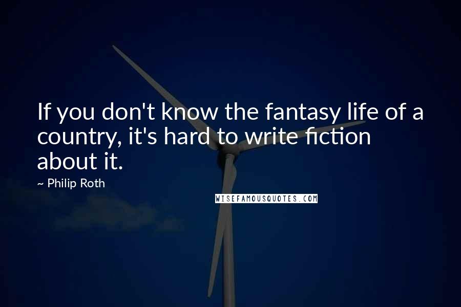 Philip Roth Quotes: If you don't know the fantasy life of a country, it's hard to write fiction about it.