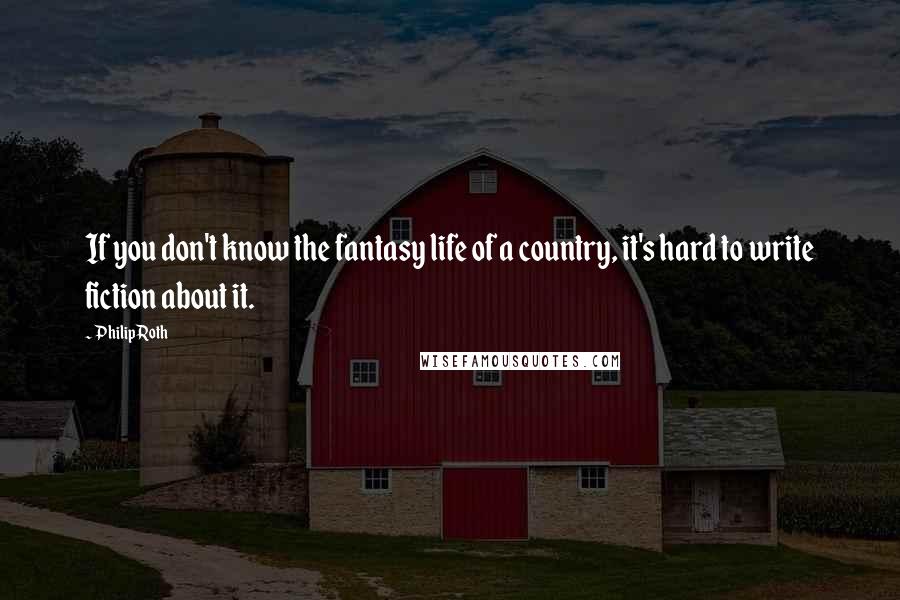 Philip Roth Quotes: If you don't know the fantasy life of a country, it's hard to write fiction about it.