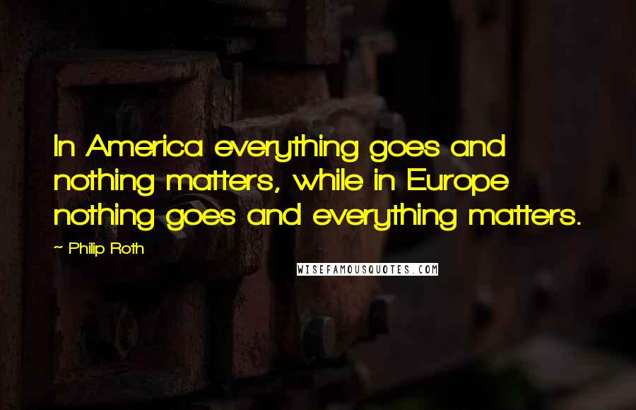 Philip Roth Quotes: In America everything goes and nothing matters, while in Europe nothing goes and everything matters.