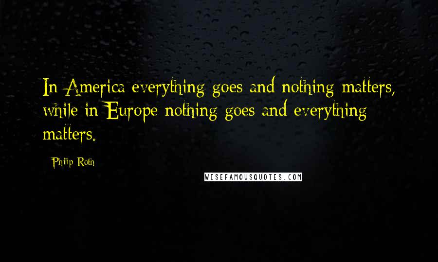 Philip Roth Quotes: In America everything goes and nothing matters, while in Europe nothing goes and everything matters.