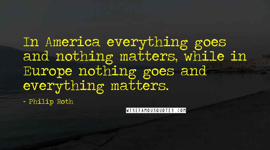 Philip Roth Quotes: In America everything goes and nothing matters, while in Europe nothing goes and everything matters.