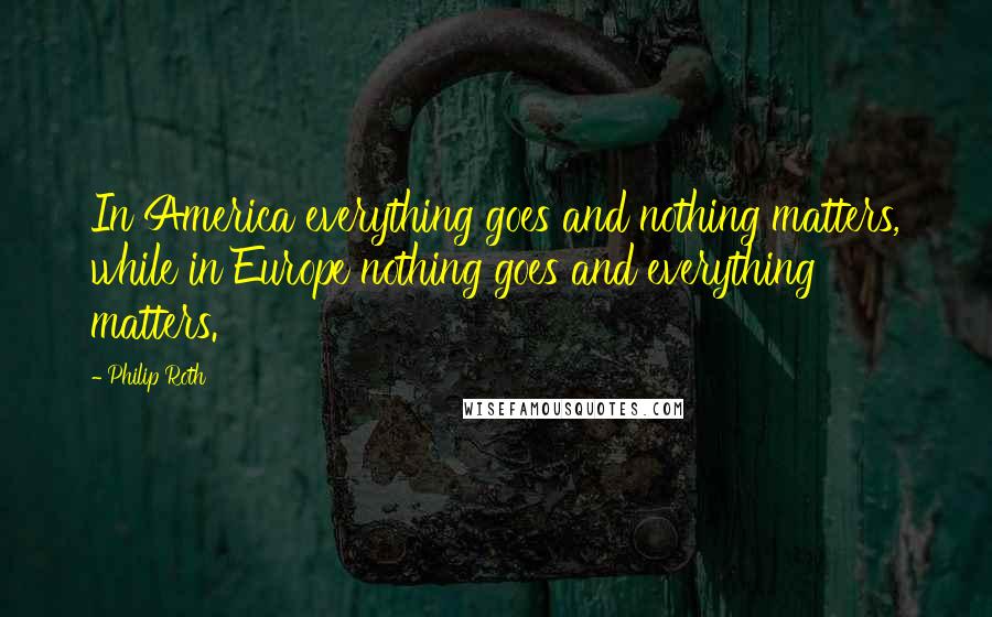 Philip Roth Quotes: In America everything goes and nothing matters, while in Europe nothing goes and everything matters.