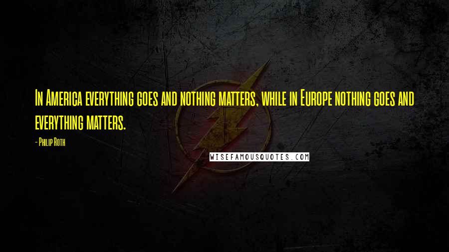 Philip Roth Quotes: In America everything goes and nothing matters, while in Europe nothing goes and everything matters.