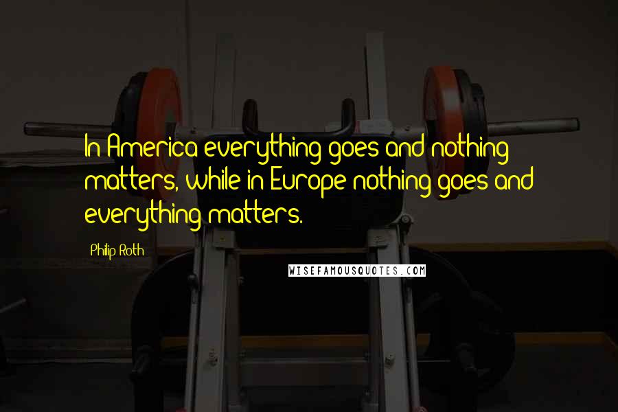 Philip Roth Quotes: In America everything goes and nothing matters, while in Europe nothing goes and everything matters.