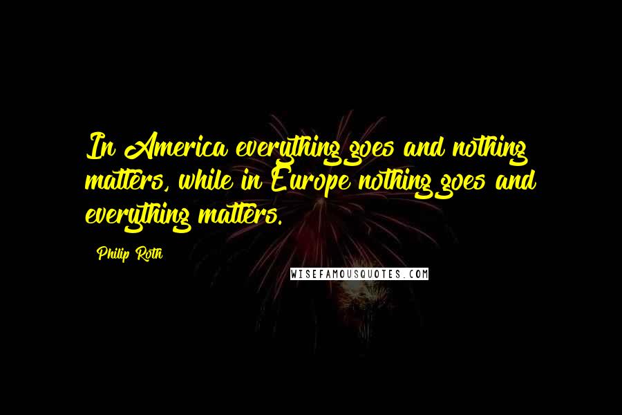 Philip Roth Quotes: In America everything goes and nothing matters, while in Europe nothing goes and everything matters.