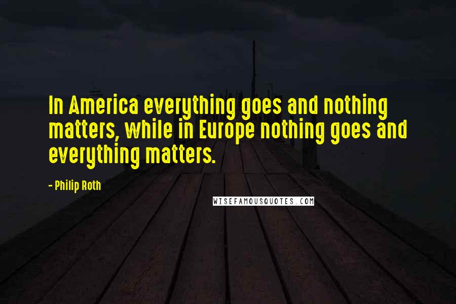 Philip Roth Quotes: In America everything goes and nothing matters, while in Europe nothing goes and everything matters.