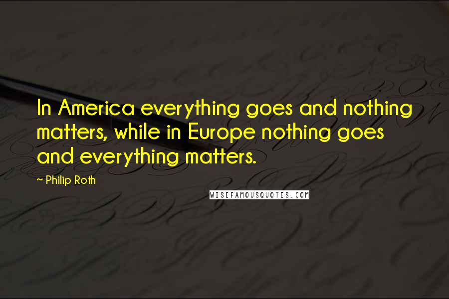 Philip Roth Quotes: In America everything goes and nothing matters, while in Europe nothing goes and everything matters.