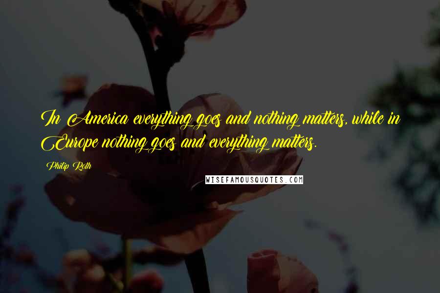 Philip Roth Quotes: In America everything goes and nothing matters, while in Europe nothing goes and everything matters.