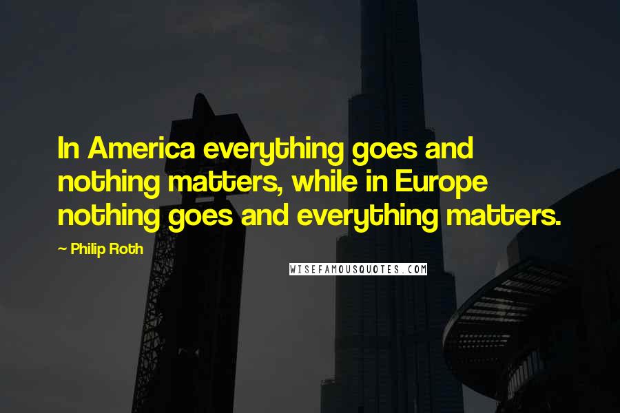 Philip Roth Quotes: In America everything goes and nothing matters, while in Europe nothing goes and everything matters.