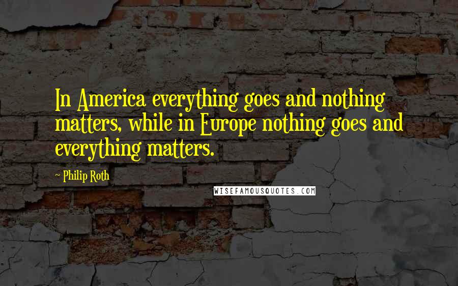 Philip Roth Quotes: In America everything goes and nothing matters, while in Europe nothing goes and everything matters.