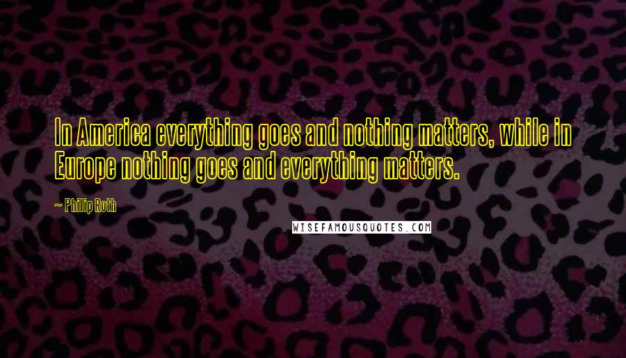 Philip Roth Quotes: In America everything goes and nothing matters, while in Europe nothing goes and everything matters.